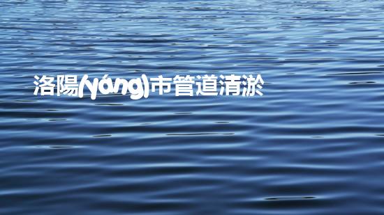 洛陽(yáng)市管道清淤公司電話：解放你的下水道煩惱！